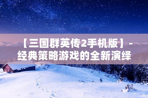 【三国群英传2手机版】- 经典策略游戏的全新演绎 【三国群英传2手机版】- 经典策略游戏的全新演绎