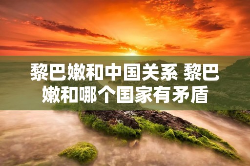 黎巴嫩和中国关系 黎巴嫩和哪个国家有矛盾