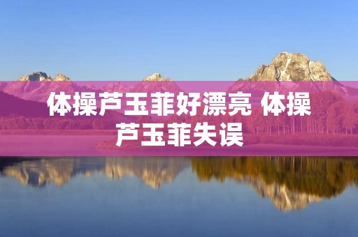 体操芦玉菲好漂亮 体操芦玉菲失误 体操芦玉菲好漂亮 体操芦玉菲失误