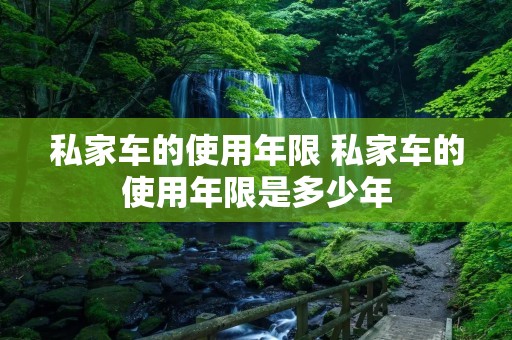 私家车的使用年限 私家车的使用年限是多少年 私家车的使用年限 私家车的使用年限是多少年