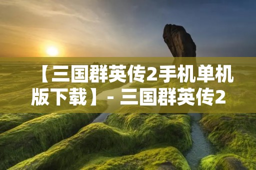【三国群英传2手机单机版下载】- 三国群英传2手机单机版安卓版下载,三国群英传2手机单机版ios版下载,三国群英传2手机单机版最新版下载