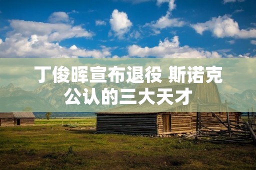丁俊晖宣布退役 斯诺克公认的三大天才 丁俊晖宣布退役 斯诺克公认的三大天才