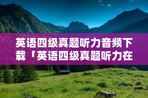 英语四级真题听力音频下载「英语四级真题听力在线听」