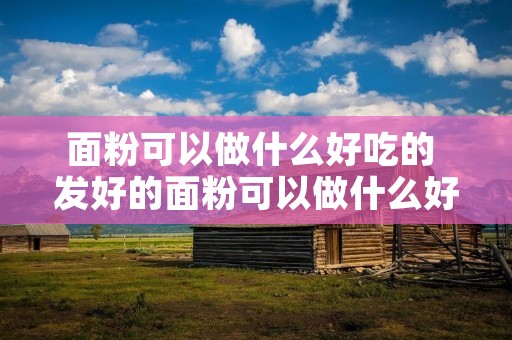 面粉可以做什么好吃的 发好的面粉可以做什么好吃的 面粉可以做什么好吃的 发好的面粉可以做什么好吃的