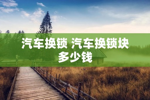 汽车换锁 汽车换锁块多少钱 汽车换锁 汽车换锁块多少钱