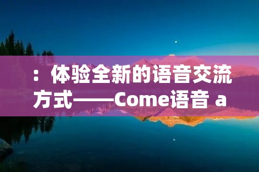 ：体验全新的语音交流方式——Come语音 app，让沟通更加便捷！
