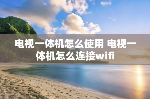 电视一体机怎么使用 电视一体机怎么连接wifi 电视一体机怎么使用 电视一体机怎么连接wifi