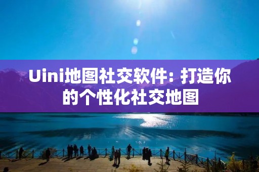 Uini地图社交软件: 打造你的个性化社交地图 Uini地图社交软件: 打造你的个性化社交地图