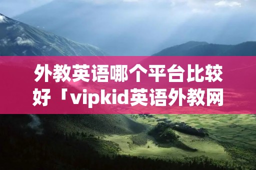 外教英语哪个平台比较好「vipkid英语外教网课」