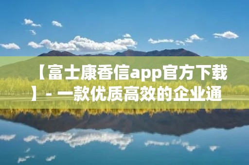 【富士康香信app官方下载】- 一款优质高效的企业通讯工具 【富士康香信app官方下载】- 一款优质高效的企业通讯工具