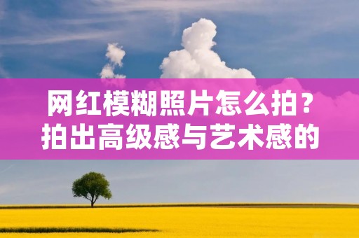 网红模糊照片怎么拍?拍出高级感与艺术感的技巧