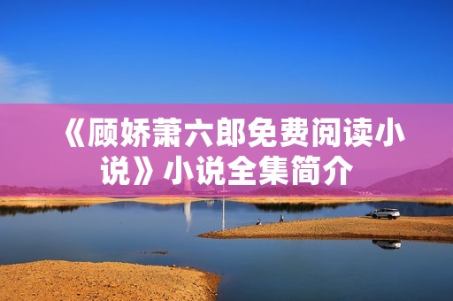 《顾娇萧六郎免费阅读小说》小说全集简介