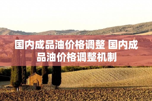 国内成品油价格调整 国内成品油价格调整机制 国内成品油价格调整 国内成品油价格调整机制