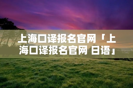 上海口译报名官网「上海口译报名官网 日语」