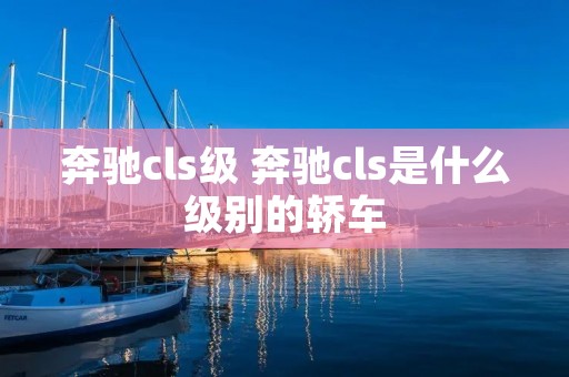 奔驰cls级 奔驰cls是什么级别的轿车 奔驰cls级 奔驰cls是什么级别的轿车