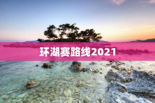 环湖赛路线2021：征服自然，挑战极限的终极赛道