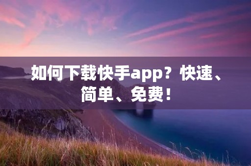 如何下载快手app？快速、简单、免费！