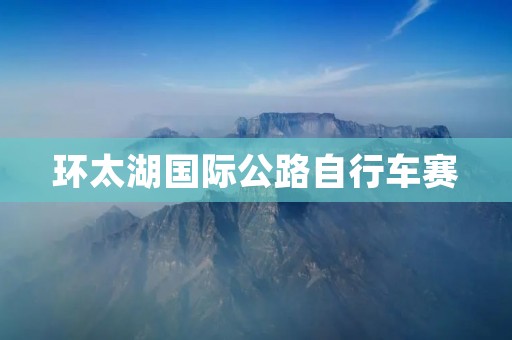 环太湖国际公路自行车赛:重塑自行车运动的传奇之旅 环太湖国际公路自行车赛:重塑自行车运动的传奇之旅
