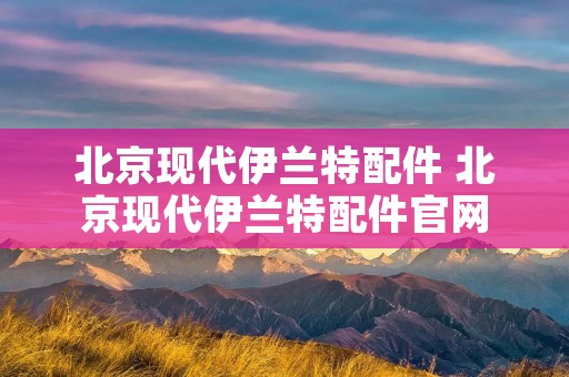 北京现代伊兰特配件 北京现代伊兰特配件官网 北京现代伊兰特配件 北京现代伊兰特配件官网