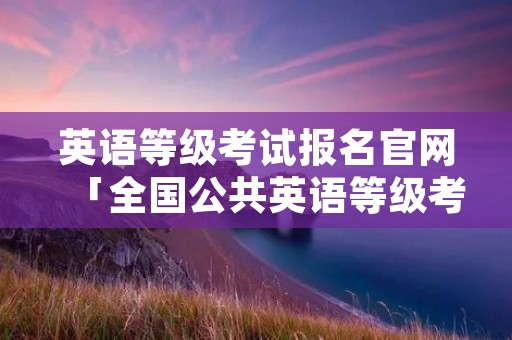 英语等级考试报名官网「全国公共英语等级考试报名」