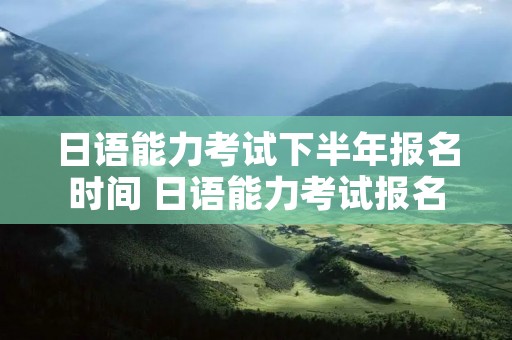 日语能力考试下半年报名时间 日语能力考试报名时间2023年