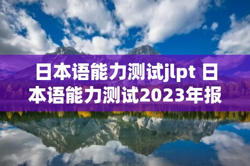 日本语能力测试jlpt 日本语能力测试2023年报名时间