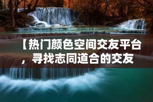 【热门颜色空间交友平台,寻找志同道合的交友伙伴】 【热门颜色空间交友平台,寻找志同道合的交友伙伴】