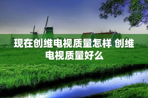 现在创维电视质量怎样 创维电视质量好么