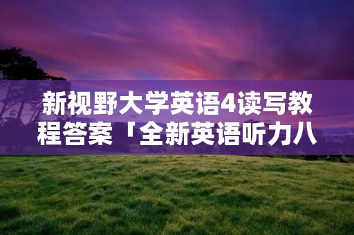 新视野大学英语4读写教程答案「全新英语听力八年级提高版答案」 新视野大学英语4读写教程答案「全新英语听力八年级提高版答案」