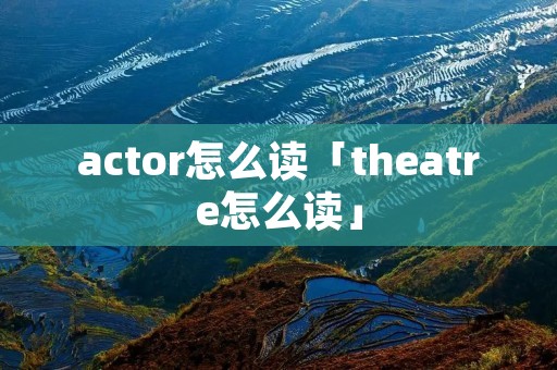 actor怎么读「theatre怎么读」 actor怎么读「theatre怎么读」