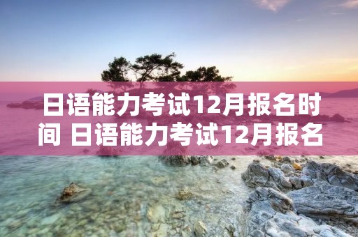 日语能力考试12月报名时间 日语能力考试12月报名时间2021 日语能力考试12月报名时间 日语能力考试12月报名时间2021