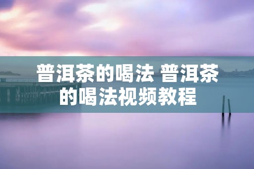 普洱茶的喝法 普洱茶的喝法视频教程