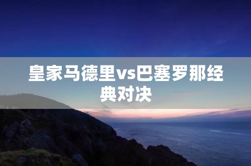 皇家马德里vs巴塞罗那经典对决:谁能在巅峰之战中夺得胜利? 皇家马德里vs巴塞罗那经典对决:谁能在巅峰之战中夺得胜利?