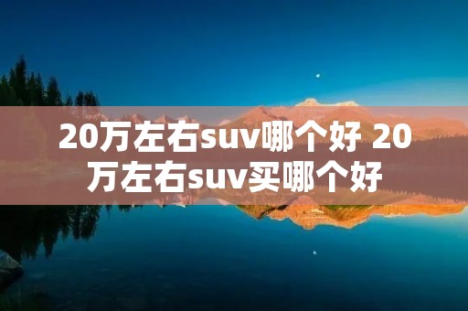 20万左右suv哪个好 20万左右suv买哪个好 20万左右suv哪个好 20万左右suv买哪个好