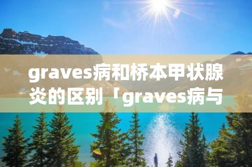 graves病和桥本甲状腺炎的区别「graves病与桥本甲亢怎么区分」