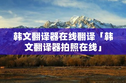 韩文翻译器在线翻译「韩文翻译器拍照在线」 韩文翻译器在线翻译「韩文翻译器拍照在线」
