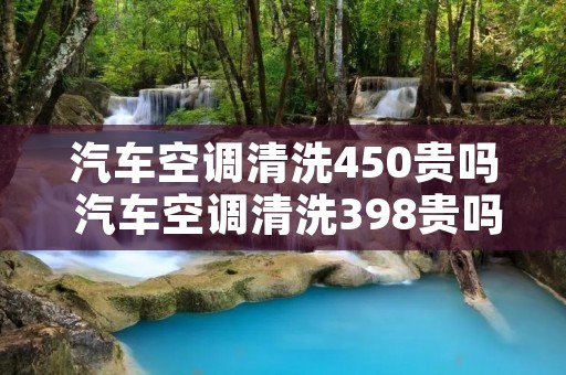 汽车空调清洗450贵吗 汽车空调清洗398贵吗 汽车空调清洗450贵吗 汽车空调清洗398贵吗