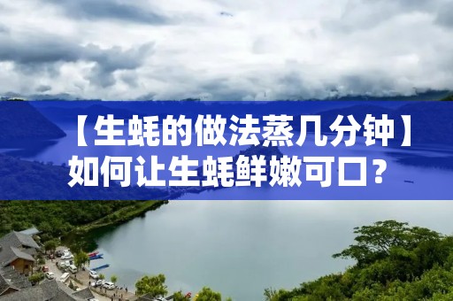 【生蚝的做法蒸几分钟】如何让生蚝鲜嫩可口? 【生蚝的做法蒸几分钟】如何让生蚝鲜嫩可口?