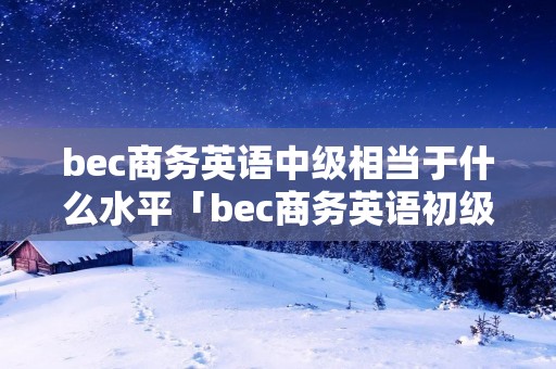 bec商务英语中级相当于什么水平「bec商务英语初级好考吗」