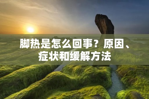 脚热是怎么回事?原因、症状和缓解方法