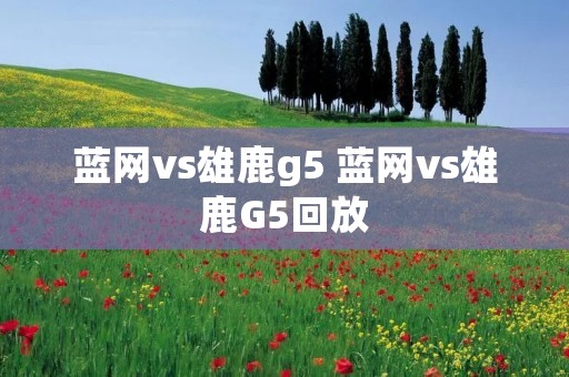 蓝网vs雄鹿g5 蓝网vs雄鹿G5回放