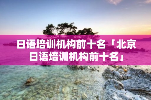 日语培训机构前十名「北京日语培训机构前十名」