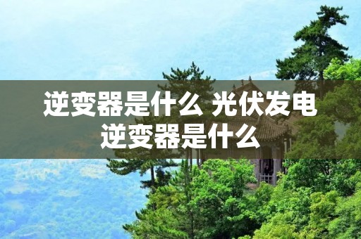 逆变器是什么 光伏发电逆变器是什么 逆变器是什么 光伏发电逆变器是什么