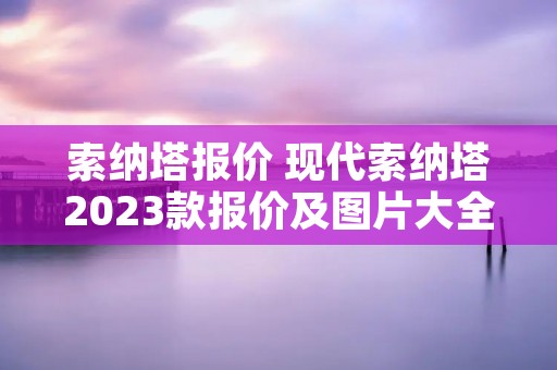 索纳塔报价 现代索纳塔2023款报价及图片大全 索纳塔报价 现代索纳塔2023款报价及图片大全