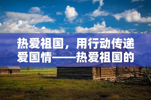 热爱祖国,用行动传递爱国情——热爱祖国的简短名言 热爱祖国,用行动传递爱国情——热爱祖国的简短名言