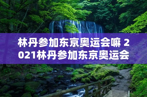 林丹参加东京奥运会嘛 2021林丹参加东京奥运会嘛 林丹参加东京奥运会嘛 2021林丹参加东京奥运会嘛