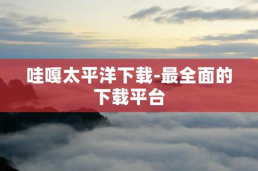 哇嘎太平洋下载-最全面的下载平台 哇嘎太平洋下载-最全面的下载平台