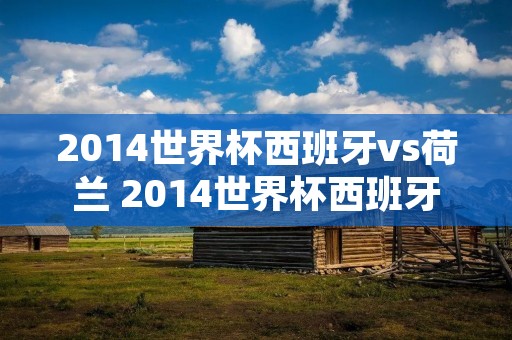 2014世界杯西班牙vs荷兰 2014世界杯西班牙荷兰首发 2014世界杯西班牙vs荷兰 2014世界杯西班牙荷兰首发