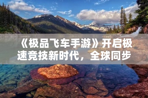 《极品飞车手游》开启极速竞技新时代，全球同步上线！