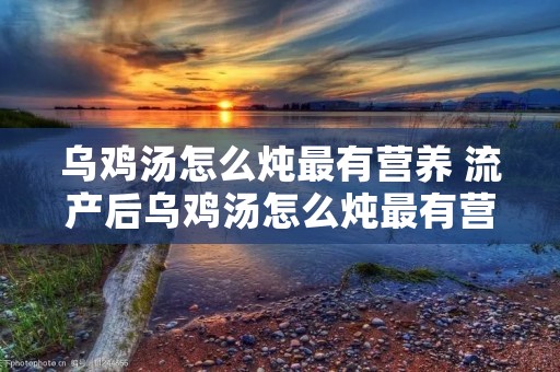 乌鸡汤怎么炖最有营养 流产后乌鸡汤怎么炖最有营养